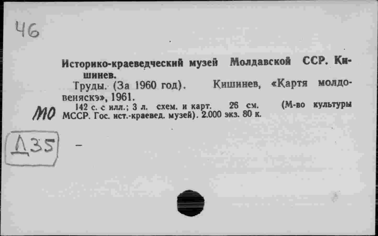 ﻿Историко-краеведческий музей Молдавской ССР. Кишинев.
Труды. (За 1960 год). Кишинев, «Картя молдо-веняскэ», 1961.
ллл 142 с. с илл.; 3 л. схем, и карт. 26 см. (М-во культуры МССР. Гос. ист.-краевед. музей). 2.000 экз. 80 к.